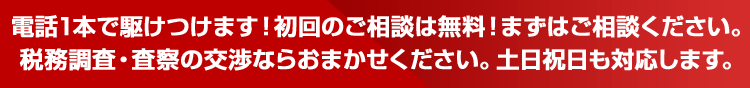電話1本で駆けつけます！初回のご相談は無料！まずはご相談ください。税務調査・査察の交渉ならおまかせください。土日祝日も対応します。