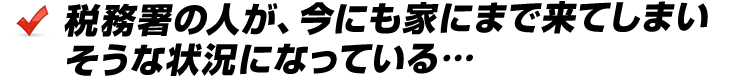 税務署の人が、今にも家にまで来てしまいそうな状況になっている…