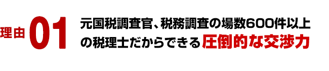 理由 01／元国税調査官、税務調査の場数６００件以上の税理士だからできる圧倒的な交渉力