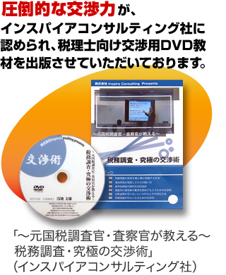 圧倒的な交渉力が、インスパイアコンサルティング社に認められ、税理士向け交渉用DVD教材「～元国税調査官・査察官が教える～税務調査・究極の交渉術（インスパイアコンサルティング社）」を出版させていただいております。