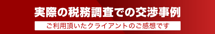 実際の税務調査での交渉事例/ご利用頂いたクライアントのご感想です